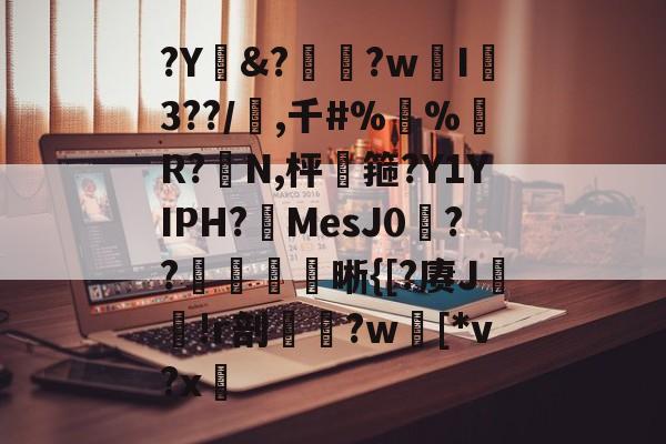 ?Y&?惸?wI爐3??/璊,千#%蛪%藹R?N,枰谽箍?Y1YIPH?MesJ0矦??槅晰{[?赓J轐!r剖€鶨?w[*v?x敳的简单介绍